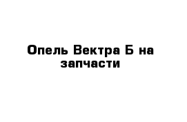 Опель Вектра Б на запчасти